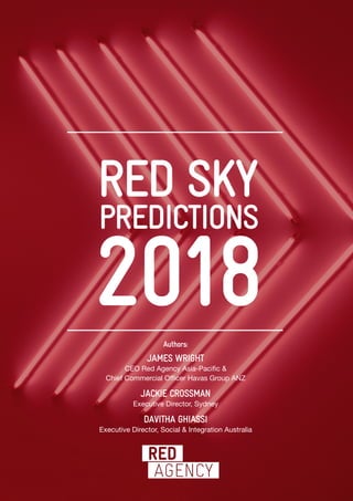 PREDICTIONS
2018
RED SKY
Authors:
JAMES WRIGHT
CEO Red Agency Asia-Pacific &
Chief Commercial Officer Havas Group ANZ
JACKIE CROSSMAN
Executive Director, Sydney
DAVITHA GHIASSI
Executive Director, Social & Integration Australia
 