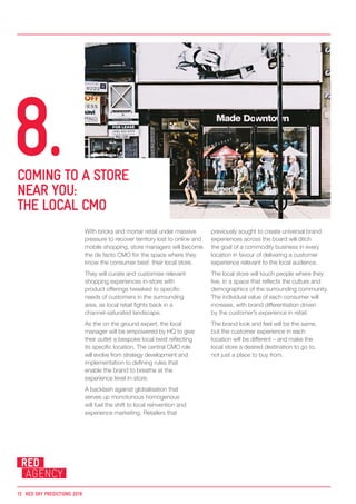 With bricks and mortar retail under massive
pressure to recover territory lost to online and
mobile shopping, store managers will become
the de facto CMO for the space where they
know the consumer best: their local store.
They will curate and customise relevant
shopping experiences in-store with
product offerings tweaked to specific
needs of customers in the surrounding
area, as local retail fights back in a
channel-saturated landscape.
As the on the ground expert, the local
manager will be empowered by HQ to give
their outlet a bespoke local twist reflecting
its specific location. The central CMO role
will evolve from strategy development and
implementation to defining rules that
enable the brand to breathe at the
experience level in-store.
A backlash against globalisation that
serves up monotonous homogenous
will fuel the shift to local reinvention and
experience marketing. Retailers that
previously sought to create universal brand
experiences across the board will ditch
the goal of a commodity business in every
location in favour of delivering a customer
experience relevant to the local audience.
The local store will touch people where they
live, in a space that reflects the culture and
demographics of the surrounding community.
The individual value of each consumer will
increase, with brand differentiation driven
by the customer’s experience in retail.
The brand look and feel will be the same,
but the customer experience in each
location will be different – and make the
local store a desired destination to go to,
not just a place to buy from.
COMING TO A STORE
NEAR YOU:
THE LOCAL CMO
8.
12	 RED SKY PREDICTIONS 2018
 