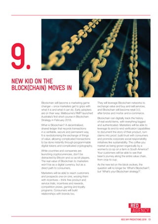 Blockchain will become a marketing game
changer – once marketers get to grips with
what it is and what it can do. Early adopters
are on their way: Melbourne’s RMIT launched
Australia’s first short course in Blockchain
Strategy in February 2018.
What is Blockchain? A decentralised,
shared ledger that records transactions
in a verifiable, secure and permanent way.
It is revolutionising the exchange of things
of value, allowing complicated transactions
to be done instantly through programmable
digital tokens and complicated cryptography.
While countries and companies are
launching cryptocurrencies, don’t be
distracted by Bitcoin and co as bit players.
The real value of Blockchain to marketers
won’t be as a digital currency, but as a
direct path to consumers.
Marketers will be able to reach customers
and prospects one-on-one, wooing them
with incentives – think free product and
service trials, incentives and rewards,
competition prizes, gaming and loyalty
programs. Consumers will build
relationships with brands too.
They will leverage Blockchain networks to
exchange value and buy and sell services,
and Blockchain will become retail 3.0,
after bricks and mortar and e-commerce.
Blockchain can digitally track the history
of real world items, with everything logged
and authenticated. Marketers will be able to
leverage its end-to-end verification capabilities
to document the story of their product, turn
claims into proof, build trust with consumers
and promote corporate social responsibility
initiatives like sustainability. The coffee you
market as being grown organically by a
women’s co-op on a farm in South America?
Your customers will be able to see that
bean’s journey along the entire value chain,
from crop to cup.
As the new kid on the block evolves, the
question will no longer be ‘What’s Blockchain?,
but ‘What’s your Blockchain strategy?’.
NEW KID ON THE
BLOCK(CHAIN) MOVES IN
9.
RED SKY PREDICTIONS 2018 13
 