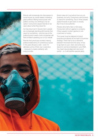 Brands will increasingly link themselves to
social issues as cause-related marketing
goes political. Mixing brand power with
politics is tricky, but shirking is not an
option: Consumers expect brands to be
open about what they stand for.
As they lose trust in Government, people
are increasingly standing with brands that
stand for something – and the rise of the
political brand means more companies will
feel confident speaking out on our behalf.
Brands that previously avoided making
political statements on contentious issues
in the past will pick a side – even if it
alienates some of their own customers
– because it creates solidarity with
everyone else.
Brand value isn’t just about how you do
business, but why. Consumers want brands
to stand for something. Two in three people
expect brands to give back to society.
But it has to be authentic.
People will smell a fake a mile away.
Consumers will turn against a company
if they suspect a token gesture to win
customers or kudos.
The cause must be aligned to brand
purpose and placed at the heart of business
strategy. There has to be a natural fit
between the brand and the issue. It has
to go back to your vision and what your
stand for and be embedded in your DNA.
You need natural alignment and proof
points – or it will backfire spectacularly.
RED SKY PREDICTIONS 2018 15
 