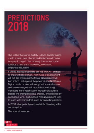 This will be the year of digitally – driven transformation
– with a twist. New checks and balances will come
into play to reign in the runaway train as we hurtle
towards a new era in marketing, media and
corporate reputation.
It will be the year marketers get real with AI – and get
to grips with Blockchain. New rules of engagement
will put the brakes on the fakes. Government will
lead a Tech Lash against the power of new Net States.
Digital media models will merge in the social space,
and store managers will morph into marketing
managers in the retail space. Increasingly political
brands will champion social change, emboldened by
consumers who, disillusioned with government, look
to stand with brands that stand for something instead.
In 2018, change is the only certainty. Standing still is
not an option.
This is what to expect.
2	 RED SKY PREDICTIONS 2018
PREDICTIONS
2018
 