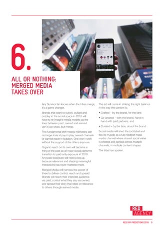 Any Survivor fan knows when the tribes merge,
it’s a game changer.
Brands that want to outwit, outlast and
outplay in the social space in 2018 will
have to re-imagine media models as the
lines between paid, owned and earned
don’t just cross, but merge.
This fundamental shift means marketers can
no longer look at pay to play, owned channels
or earned reach in isolation. One won’t work
without the support of the others anymore.
Organic reach on its own will become a
thing of the past as all major social platforms
transition to paid-only exposure in 2018.
And paid exposure will need a leg up,
because relevance and shaping meaningful
interactions has never mattered more.
Merged Media will harness the power of
three to deliver control, reach and spread:
Brands will reach their intended audience
via paid; control what they say via owned;
and spread their story that relies on relevance
to others through earned media.
The art will come in striking the right balance
in the way the content is:
• Crafted – by the brand, for the fans
• Co-created – with the brand, hand in
hand with paid partners, and
• Curated – by the fans, about the brand.
Social media will shed the tool label and
flex its muscle as a fully fledged mass
media channel where shared social value
is created and spread across multiple
channels, in multiple content shapes.
The tribe has spoken.
ALL OR NOTHING:
MERGED MEDIA
TAKES OVER
6.
RED SKY PREDICTIONS 2018 9
 