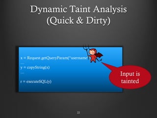 Dynamic Taint Analysis
(Quick & Dirty)
22
x = Request.getQueryParam(“username”)
…
y = copyString(x)
…
r = executeSQL(y)
Input is
tainted
 