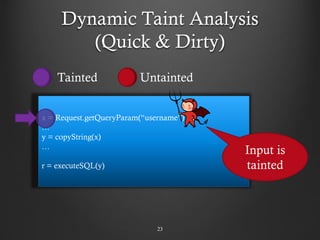 Dynamic Taint Analysis
(Quick & Dirty)
23
x = Request.getQueryParam(“username”)
…
y = copyString(x)
…
r = executeSQL(y)
Input is
tainted
Tainted Untainted
 