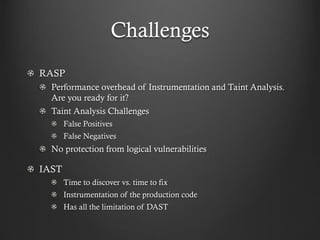 Challenges
RASP
Performance overhead of Instrumentation and Taint Analysis.
Are you ready for it?
Taint Analysis Challenges
False Positives
False Negatives
No protection from logical vulnerabilities
IAST
Time to discover vs. time to fix
Instrumentation of the production code
Has all the limitation of DAST
 