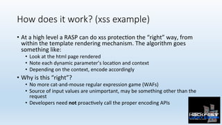 How does it work? (xss example)
•  At	a	high	level	a	RASP	can	do	xss	protec0on	the	“right”	way,	from	
within	the	template	rendering	mechanism.	The	algorithm	goes	
something	like:	
•  Look	at	the	html	page	rendered	
•  Note	each	dynamic	parameter’s	loca0on	and	context	
•  Depending	on	the	context,	encode	accordingly	
•  Why	is	this	“right”?	
•  No	more	cat-and-mouse	regular	expression	game	(WAFs)	
•  Source	of	input	values	are	unimportant,	may	be	something	other	than	the	
request	
•  Developers	need	not	proac0vely	call	the	proper	encoding	APIs	
 