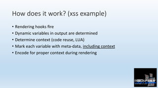 How does it work? (xss example)
•  Rendering	hooks	ﬁre	
•  Dynamic	variables	in	output	are	determined	
•  Determine	context	(code	reuse,	LUA)	
•  Mark	each	variable	with	meta-data,	including	context	
•  Encode	for	proper	context	during	rendering	
 