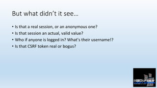 But what didn’t it see…
•  Is	that	a	real	session,	or	an	anonymous	one?	
•  Is	that	session	an	actual,	valid	value?	
•  Who	if	anyone	is	logged	in?	What’s	their	username!?	
•  Is	that	CSRF	token	real	or	bogus?	
 