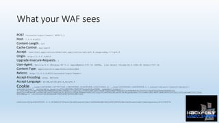 What your WAF sees
POST /accounts/login/?next=/ HTTP/1.1
Host: 1.0.0.6:8010
Content-Length: 125
Cache-Control: max-age=0
Accept: text/html,application/xhtml+xml,application/xml;q=0.9,image/webp,*/*;q=0.8
Origin: http://1.0.0.6:8010
Upgrade-Insecure-Requests: 1
User-Agent: Mozilla/5.0 (Windows NT 5.1) AppleWebKit/537.36 (KHTML, like Gecko) Chrome/46.0.2490.80 Safari/537.36
Content-Type: application/x-www-form-urlencoded
Referer: http://1.0.0.6:8010/accounts/login/?next=/
Accept-Encoding: gzip, deflate
Accept-Language: en-GB,en-US;q=0.8,en;q=0.6
Cookie: __utma=162530492.1677577446.1442505958.1442505958.1442515406.2; __utmz=162530492.1442505958.1.1.utmcsr=(direct)|utmccn=(direct)|
utmcmd=(none); _vulnerable_session=JlXcvMQ38Tx1fbTD3VIpomnZtRnn2QYB; remember_token=1|
317ae4390a37e7ac78bd4bfb083e6482e068cc9d9a1077ed23df1c3df92fbf1d0503ee435ab52fba09d4a4f53c469b9b938104ff5010bdf56d30b4e56dfd8c42;
session=683be987ca49acd97e4097bd402e281830050593gAJKEwwxVkdB1YxC0yqiFn1xAVUHX2NzcmZ0X3ECWCgAAAA4MzI0YzYxMGViMGI4MTFlMGM3NGFkZDY5ZGJjZTYyZmYwMjI0YjI5cQ
Nzh3EELg==; csrftoken=JmfbGeRGsWv3XGjdIEYjBUYDL4BcJsm3
referrer=http%3A%2F%2F1.0.0.6%3A8010%2F&csrfmiddlewaretoken=JmfbGeRGsWv3XGjdIEYjBUYDL4BcJsm3&username=james&password=12345678
 