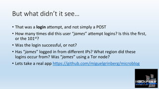 But what didn’t it see…
•  That	was	a	login	a:empt,	and	not	simply	a	POST	
•  How	many	0mes	did	this	user	“james”	a:empt	logins?	Is	this	the	ﬁrst,	
or	the	101st?	
•  Was	the	login	successful,	or	not?	
•  Has	“james”	logged	in	from	diﬀerent	IPs?	What	region	did	these	
logins	occur	from?	Was	“james”	using	a	Tor	node?	
•  Lets	take	a	real	app	h:ps://github.com/miguelgrinberg/microblog	
 