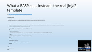 What a RASP sees instead…the real jinja2
template
From:	h:ps://github.com/miguelgrinberg/microblog/blob/master/app/templates/post.html	
<table	class="table	table-hover">	
			{%	autoescape	false	%}	
				<tr>	
								<td	width="70px"><a	href="{{	url_for('user',	nickname=post.author.nickname)	}}"><img	src="{{	post.author.avatar(70)	}}"	/></a></td>	
								<td>	
													
												<p>{{	_('%(nickname)s	said	%(when)s:',	nickname='<a	href="%s">%s</a>'	%	(url_for('user',	nickname=post.author.nickname),	post.author.nickname),	when=momentjs(post.0mestamp).fromNow())	}}</p>	
												<p><strong><span	id="post{{	post.id	}}">{{	post.body	}}</span></strong></p>	
												{%	if	post.language	!=	None	and	post.language	!=	''	and	post.language	!=	g.locale	%}	
												<div>	
																<span	id="transla0on{{	post.id	}}">	
																				<a	href="javascript:translate('{{	post.language	}}',	'{{	g.locale	}}',	'#post{{	post.id	}}',	'#transla0on{{	post.id	}}',	'#loading{{	post.id	}}');">{{	_('Translate')	}}</a>	
																</span>	
																<img	id="loading{{	post.id	}}"	style="display:	none"	src="/sta0c/img/loading.gif">	
												</div>	
												{%	endif	%}	
												{%	if	post.author.id	==	g.user.id	%}	
												<div><a	href="{{	url_for('delete',	id	=	post.id)	}}">{{	_('Delete')	}}</a></div>	
												{%	endif	%}	
								</td>	
				</tr>	
				{%	endautoescape	%}	
</table>	
 