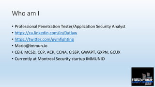 Who am I
•  Professional	Penetra0on	Tester/Applica0on	Security	Analyst	
•  h:ps://ca.linkedin.com/in/0utlaw	
•  h:ps://twi:er.com/gymﬁgh0ng	
•  Mario@immun.io	
•  CEH,	MCSD,	CCP,	ACP,	CCNA,	CISSP,	GWAPT,	GXPN,	GCUX	
•  Currently	at	Montreal	Security	startup	IMMUNIO	
 