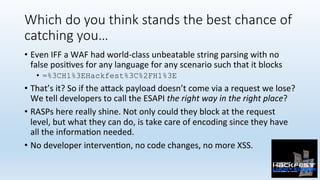 Which do you think stands the best chance of
catching you…
•  Even	IFF	a	WAF	had	world-class	unbeatable	string	parsing	with	no	
false	posi0ves	for	any	language	for	any	scenario	such	that	it	blocks		
•  =%3CH1%3EHackfest%3C%2FH1%3E
•  That’s	it?	So	if	the	a:ack	payload	doesn’t	come	via	a	request	we	lose?	
We	tell	developers	to	call	the	ESAPI	the	right	way	in	the	right	place?	
•  RASPs	here	really	shine.	Not	only	could	they	block	at	the	request	
level,	but	what	they	can	do,	is	take	care	of	encoding	since	they	have	
all	the	informa0on	needed.	
•  No	developer	interven0on,	no	code	changes,	no	more	XSS.	
 