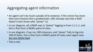 Aggrega;ng agent informa;on
•  An	agent	can’t	do	much	outside	of	its	instance,	if	the	server	has	more	
than	one	instance	this	is	problema0c.	(We	already	saw	that	a	WAF	
doesn’t	even	know	who	“james”	is)	
•  In	our	diagram,	all	a	RASP	sees	is	“james”	logging	in	from	1.1.1.1,	and	
this	is	ﬁne	from	a	RASPs	point	of	view.	
•  In	our	diagram,	if	we	run	100	instances,	and	“james”	fails	to	log	into	
100	of	them,	this	is	ﬁne	from	a	RASPs	point	of	view;	each	agent	sees	
but	one	failed	login.	
•  This	is	shit	
 