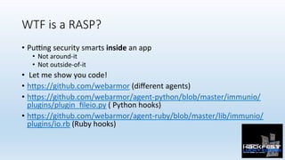 WTF is a RASP?
•  PuPng	security	smarts	inside	an	app		
•  Not	around-it	
•  Not	outside-of-it	
•  	Let	me	show	you	code!	
•  h:ps://github.com/webarmor	(diﬀerent	agents)	
•  h:ps://github.com/webarmor/agent-python/blob/master/immunio/
plugins/plugin_ﬁleio.py	(	Python	hooks)	
•  h:ps://github.com/webarmor/agent-ruby/blob/master/lib/immunio/
plugins/io.rb	(Ruby	hooks)	
 