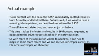 Actual example
•  Turns	out	that	was	too	easy,	the	RASP	immediately	spo:ed	requests	
from	Acune0x,	and	blocked	them.	So	turns	out,	if	we	want	to	have	a	
meaningful	comparison,	we	need	to	dumb-down	the	RASP…	
•  Turn	oﬀ	Acune0x	detec0on,	and	re-scan	just	as	before	
•  This	0me	it	takes	6	minutes	and	results	in	16	thousand	requests,	as	
opposed	to	the	6000	requests	blocked	in	the	previous	scan.	
•  So	with	more	of	the	applica0on	visible	to	Acune0x,	it	can	run	its	
magic	in	some	more	places	and	we	can	see	SQLi	a:empts,	as	well	as	
File	access	a:empts,	on	shootout.	
 