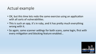 Actual example
•  OK,	but	this	0me	lets	redo	the	same	exercise	using	an	applica0on	
with	all	sorts	of	vulnerabili0es.	
•  This	is	such	an	app,	it’s	in	ruby,	and	it	has	pre:y	much	everything	
wrong	with	it.	
•  So	again,	same	scanner	sePngs	for	both	scans,	same	login,	ﬁrst	with	
every	mi0ga0on	and	blocking	feature	enabled…	
 