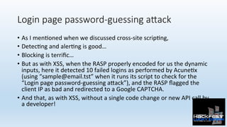 Login page password-guessing aXack
•  As	I	men0oned	when	we	discussed	cross-site	scrip0ng,		
•  Detec0ng	and	aler0ng	is	good…	
•  Blocking	is	terriﬁc…	
•  But	as	with	XSS,	when	the	RASP	properly	encoded	for	us	the	dynamic	
inputs,	here	it	detected	10	failed	logins	as	performed	by	Acune0x	
(using	“sample@email.tst”	when	it	runs	its	script	to	check	for	the	
“Login	page	password-guessing	a:ack”),	and	the	RASP	ﬂagged	the	
client	IP	as	bad	and	redirected	to	a	Google	CAPTCHA.	
•  And	that,	as	with	XSS,	without	a	single	code	change	or	new	API	call	by	
a	developer!	
 