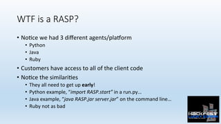 WTF is a RASP?
•  No0ce	we	had	3	diﬀerent	agents/plaZorm	
•  Python	
•  Java	
•  Ruby	
•  Customers	have	access	to	all	of	the	client	code	
•  No0ce	the	similari0es	
•  They	all	need	to	get	up	early!	
•  Python	example,	“import	RASP.start”	in	a	run.py…	
•  Java	example,	“java	RASP.jar	server.jar”	on	the	command	line…	
•  Ruby	not	as	bad	
 