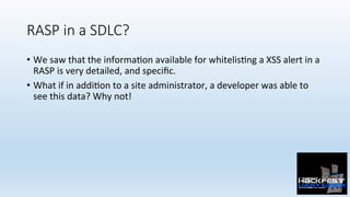 RASP in a SDLC?
•  We	saw	that	the	informa0on	available	for	whitelis0ng	a	XSS	alert	in	a	
RASP	is	very	detailed,	and	speciﬁc.	
•  What	if	in	addi0on	to	a	site	administrator,	a	developer	was	able	to	
see	this	data?	Why	not!	
 