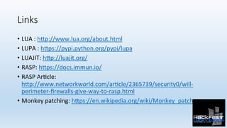 Links
•  LUA	:	h:p://www.lua.org/about.html	
•  LUPA	:	h:ps://pypi.python.org/pypi/lupa	
•  LUAJIT:	h:p://luajit.org/	
•  RASP:	h:ps://docs.immun.io/	
•  RASP	Ar0cle:	
h:p://www.networkworld.com/ar0cle/2365739/security0/will-
perimeter-ﬁrewalls-give-way-to-rasp.html		
•  Monkey	patching:	h:ps://en.wikipedia.org/wiki/Monkey_patch	
 