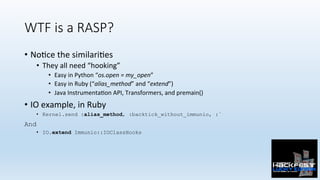 WTF is a RASP?
•  No0ce	the	similari0es	
•  They	all	need	“hooking”	
•  Easy	in	Python	“os.open	=	my_open”	
•  Easy	in	Ruby	(“alias_method”	and	“extend”)	
•  Java	Instrumenta0on	API,	Transformers,	and	premain()	
•  IO	example,	in	Ruby	
•  Kernel.send :alias_method, :backtick_without_immunio, :`
And
•  IO.extend Immunio::IOClassHooks
 