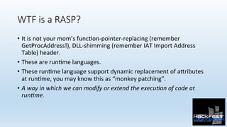 WTF is a RASP?
•  It	is	not	your	mom’s	func0on-pointer-replacing	(remember	
GetProcAddress!),	DLL-shimming	(remember	IAT	Import	Address	
Table)	header.
•  These	are	run0me	languages.	
•  These	run0me	language	support	dynamic	replacement	of	a:ributes	
at	run0me,	you	may	know	this	as	“monkey	patching”.	
•  A	way	in	which	we	can	modify	or	extend	the	execu?on	of	code	at	
run?me.	
 