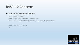 RASP – 2 Concerns
•  Code	reuse	example	-	Python	
>>> import lupa
>>> from lupa import LuaRuntime
>>> lua = LuaRuntime(unpack_returned_tuples=True)
>>> lua.eval('1+1')
2
 