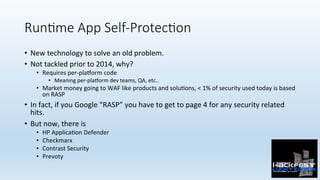 Run;me App Self-Protec;on 
•  New	technology	to	solve	an	old	problem.	
•  Not	tackled	prior	to	2014,	why?	
•  Requires	per-plaZorm	code	
•  Meaning	per-plaZorm	dev	teams,	QA,	etc..	
•  Market	money	going	to	WAF	like	products	and	solu0ons,	<	1%	of	security	used	today	is	based	
on	RASP	
•  In	fact,	if	you	Google	“RASP”	you	have	to	get	to	page	4	for	any	security	related	
hits.	
•  But	now,	there	is	
•  HP	Applica0on	Defender	
•  Checkmarx		
•  Contrast	Security	
•  Prevoty	
 