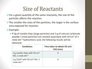 Size of Reactants
For a given quantity of the same reactants, the size of the
 particles affects the reaction.
The smaller the sizes of the particles, the larger is the surface
 area exposed for reaction.
Example:
   If 2g of marble chips (large particles) and 2 g of calcium carbonate
    powder ( small particles) are reacted separately with 50 cm3 of 1
    mole dm-3 hydrochloric acid, the following results will be
    obtained:
              Conditions            Time taken to obtain 50 cm3
                                             CO2 (min)
     2 g marble chips with 50 cm3                4
     HCl, 1 mole dm-3
     2 g CaCO3 with 50 cm3 HCl, 1                ½
     mole dm-3
 