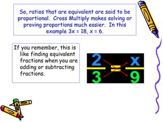 So, ratios that are equivalent are said to be 
proportional. Cross Multiply makes solving or 
proving proportions much easier. In this 
example 3x = 18, x = 6. 
If you remember, this is 
like finding equivalent 
fractions when you are 
adding or subtracting 
fractions. 
 