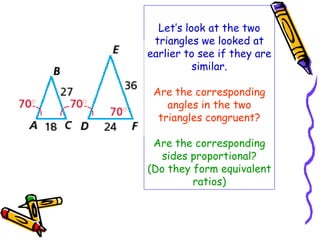 Let’s look at the two 
triangles we looked at 
earlier to see if they are 
similar. 
Are the corresponding 
angles in the two 
triangles congruent? 
Are the corresponding 
sides proportional? 
(Do they form equivalent 
ratios) 
 