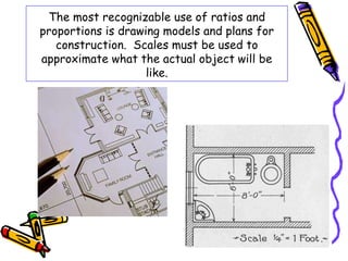 The most recognizable use of ratios and 
proportions is drawing models and plans for 
construction. Scales must be used to 
approximate what the actual object will be 
like. 
 