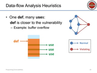 Data-flow Analysis Heuristics
• One def, many uses:
def is closer to the vulnerability
– Example: buffer overflow
Pinpointing Vulnerabilities 19
use
def
use
use
Normal
Violating
 