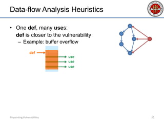 Data-flow Analysis Heuristics
• One def, many uses:
def is closer to the vulnerability
– Example: buffer overflow
• Many defs, one use:
use is closer to the vulnerability
– Example: information leakage
• …
Pinpointing Vulnerabilities 20
use
def
use
use
 