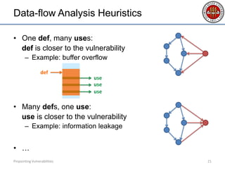 Data-flow Analysis Heuristics
• One def, many uses:
def is closer to the vulnerability
– Example: buffer overflow
• Many defs, one use:
use is closer to the vulnerability
– Example: information leakage
• …
Pinpointing Vulnerabilities 21
use
def
use
use
 