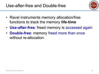 Use-after-free and Double-free
• Ravel instruments memory allocation/free
functions to track the memory life-time
• Use-after-free: freed memory is accessed again
• Double-free: memory freed more than once
without re-allocation
Pinpointing Vulnerabilities 25
 