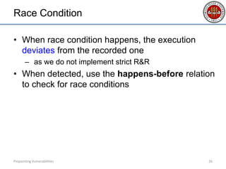 Race Condition
• When race condition happens, the execution
deviates from the recorded one
– as we do not implement strict R&R
• When detected, use the happens-before relation
to check for race conditions
Pinpointing Vulnerabilities 26
 