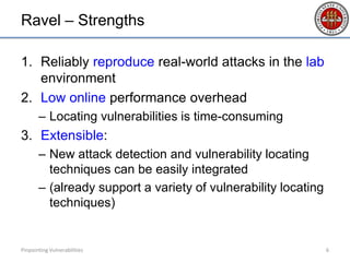 Ravel – Strengths
1. Reliably reproduce real-world attacks in the lab
environment
2. Low online performance overhead
– Locating vulnerabilities is time-consuming
3. Extensible:
– New attack detection and vulnerability locating
techniques can be easily integrated
– (already support a variety of vulnerability locating
techniques)
Pinpointing Vulnerabilities 6
 