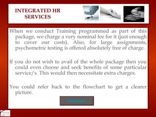 When we conduct Training programmed as part of this package, we charge a very nominal fee for it (just enough to cover our costs). Also, for large assignments, psychometric testing is offered absolutely free of charge. If you do not wish to avail of the whole package then you could even choose and seek benefits of some particular service/s. This would then necessitate extra charges. You could refer back to the flowchart to get a clearer picture. INTEGRATED HR SERVICES Flowchart 