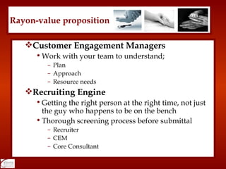 Customer Engagement Managers Work with your team to understand; Plan Approach Resource needs Recruiting Engine Getting the right person at the right time, not just the guy who happens to be on the bench Thorough screening process before submittal Recruiter CEM Core Consultant Rayon-value proposition 