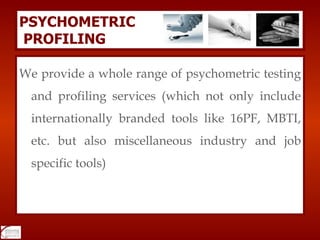 We provide a whole range of psychometric testing and profiling services (which not only include internationally branded tools like 16PF, MBTI, etc. but also miscellaneous industry and job specific tools) PSYCHOMETRIC   PROFILING 