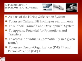 As part of the Hiring & Selection System To assess Cultural Fit in campus recruitments To support Training and Development System To appraise Potential for Promotions and  Transfers To assess Individual’s Compatibility in a given  team/s To assess Person-Organization (P-E) Fit and Person-Position (P-P) Fit APPLICABILITY OF  PSYCHOMETRIC PROFILING 