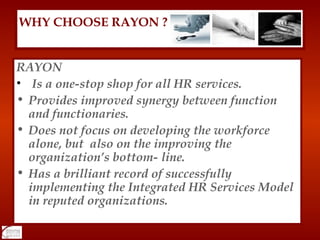 RAYON Is a one-stop shop for all HR services. Provides improved synergy between function and functionaries. Does not focus on developing the workforce alone, but  also on the improving the organization’s bottom- line. Has a brilliant record of successfully implementing the Integrated HR Services Model in reputed organizations. WHY CHOOSE RAYON ? 