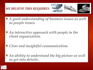 A good understanding of business issues as well as people issues. An interactive approach with people in the client organization. Clear and insightful communication. An ability to understand the big picture as well as get into details . WE BELIEVE THIS REQUIRES 