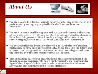 We are pleased to introduce ourselves to your esteemed organization as a professionally managed group in the field of Human Resource Placement. We are a dynamic confident group and our competitiveness is the virtue of our business activity. We use our skills to bring an assertive change in lives, benefiting communities & society at large. All aspects of our functioning right from initial customer contact to their satisfaction. We exude confidence because we have the unique balance of passion, proficiency to carry out our responsibility. As we look into the future and aim to expand our growth & customers can count on being served in to the same manner that has resulted in our past success.  The knowledge base of our organization is an asset to understand the human resource requirements based on the industry specifications. In light of this, Rayon Hr-Solutions is able to recommend solutions or approaches that complement the client's strategies. About Us 