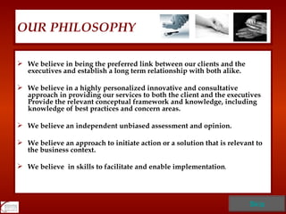 OUR PHILOSOPHY We believe in being the preferred link between our clients and the executives and establish a long term relationship with both alike.  We believe in a highly personalized innovative and consultative approach in providing our services to both the client and the executives .  Provide the relevant conceptual framework and knowledge, including knowledge of best practices and concern areas. We believe an independent unbiased assessment and opinion. We believe an approach to initiate action or a solution that is relevant to the business context. We believe  in skills to facilitate and enable implementation . Skip 