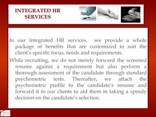 In our Integrated HR services,  we provide a whole package of benefits that are customized to suit the client’s specific focus, needs and requirements. While recruiting, we do not merely forward the screened resume against a requirement but also perform a thorough assessment of the candidate through standard psychometric tests. Thereafter, we attach the psychometric profile to the candidate’s resume and forward it to our clients to aid them in taking a speedy decision on the candidate’s selection. INTEGRATED HR SERVICES 