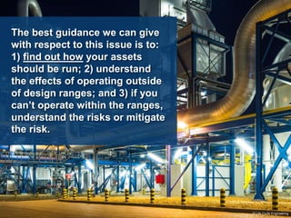 The best guidance we can give
with respect to this issue is to:
1) find out how your assets
should be run; 2) understand
the effects of operating outside
of design ranges; and 3) if you
can’t operate within the ranges,
understand the risks or mitigate
the risk.
© Life Cycle Engineering
 